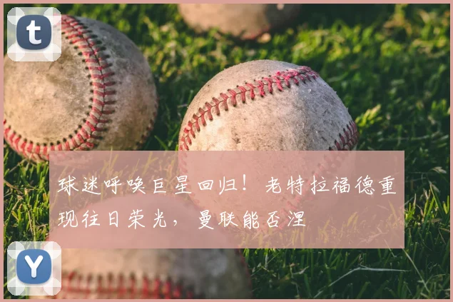 球迷呼唤巨星回归!老特拉福德重现往日荣光,曼联能否涅槃