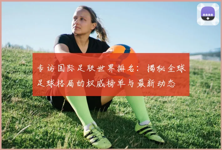 专访国际足联世界排名:揭秘全球足球格局的权威榜单与最新动态