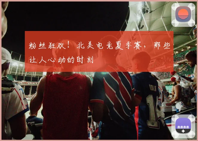 粉丝狂欢！北美电竞夏季赛，那些让人心动的时刻