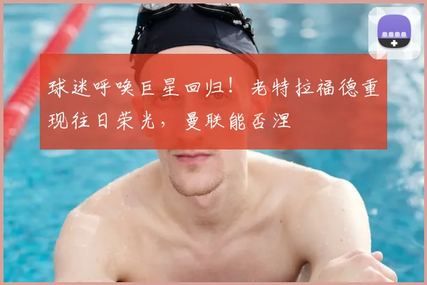 球迷呼唤巨星回归！老特拉福德重现往日荣光，曼联能否涅槃