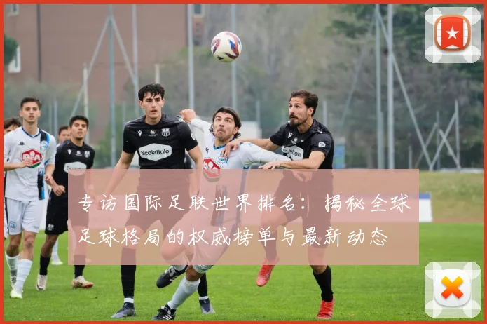 专访国际足联世界排名：揭秘全球足球格局的权威榜单与最新动态