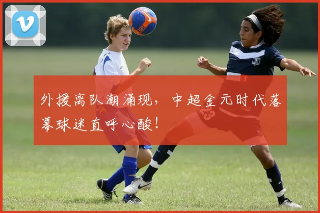 外援离队潮涌现，中超金元时代落幕球迷直呼心酸！