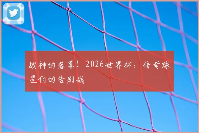 战神的落幕！2026世界杯，传奇球星们的告别战