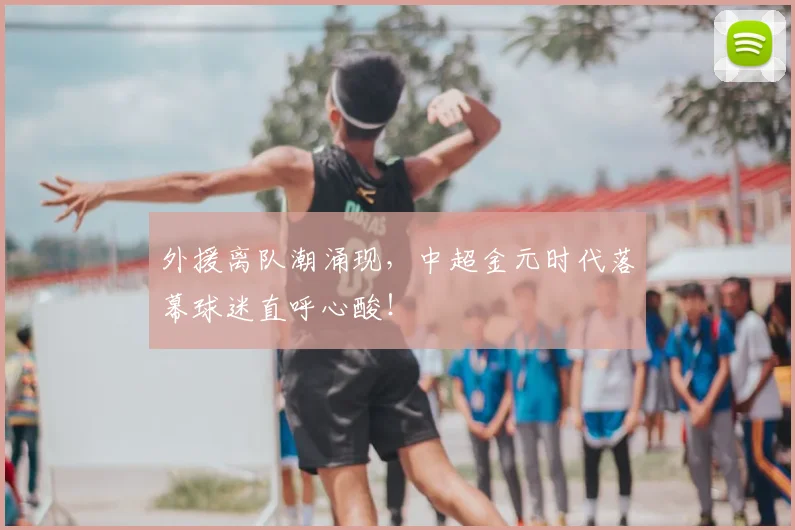 外援离队潮涌现，中超金元时代落幕球迷直呼心酸！