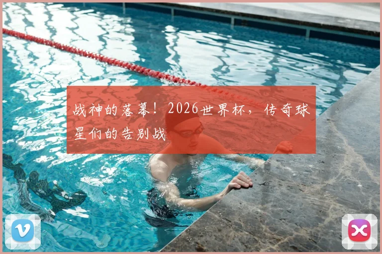 战神的落幕！2026世界杯，传奇球星们的告别战